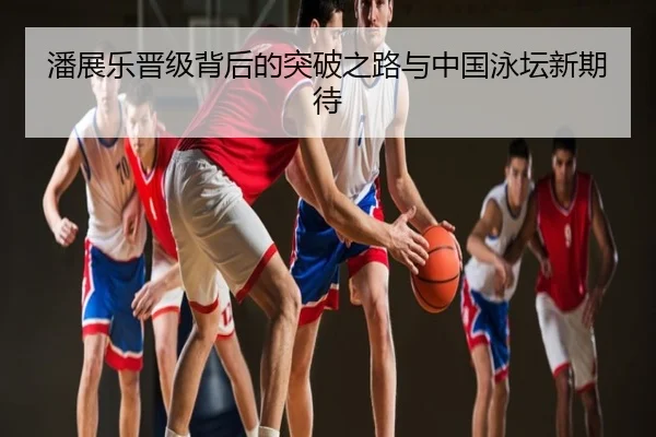 潘展乐晋级背后的突破之路与中国泳坛新期待
