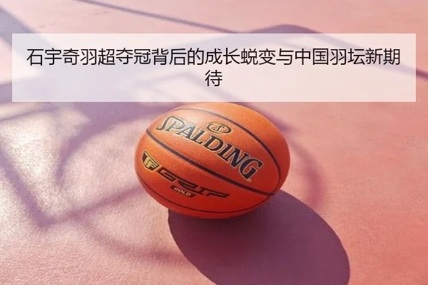 石宇奇羽超夺冠背后的成长蜕变与中国羽坛新期待