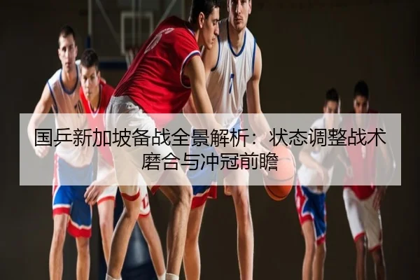 国乒新加坡备战全景解析：状态调整战术磨合与冲冠前瞻