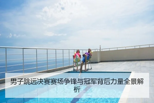 男子跳远决赛赛场争锋与冠军背后力量全景解析
