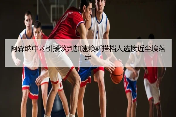 阿森纳中场引援谈判加速赖斯搭档人选接近尘埃落定