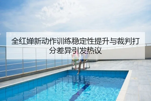 全红婵新动作训练稳定性提升与裁判打分差异引发热议