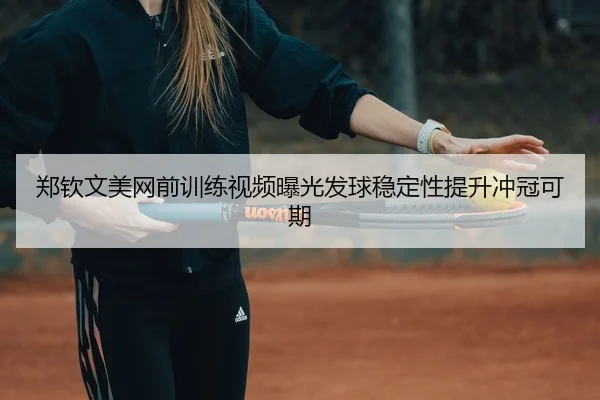 郑钦文美网前训练视频曝光发球稳定性提升冲冠可期