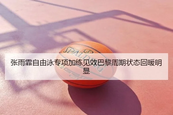 张雨霏自由泳专项加练见效巴黎周期状态回暖明显