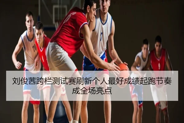 刘俊茜跨栏测试赛刷新个人最好成绩起跑节奏成全场亮点
