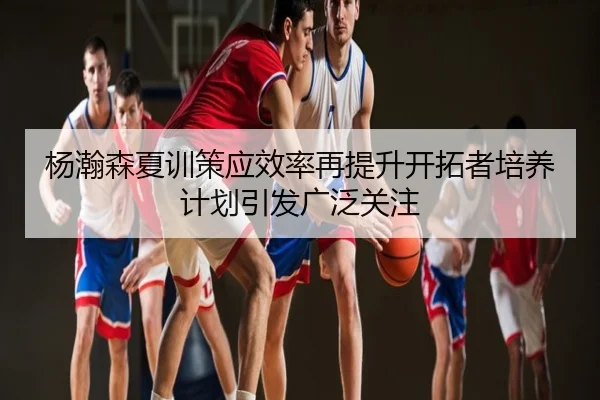杨瀚森夏训策应效率再提升开拓者培养计划引发广泛关注
