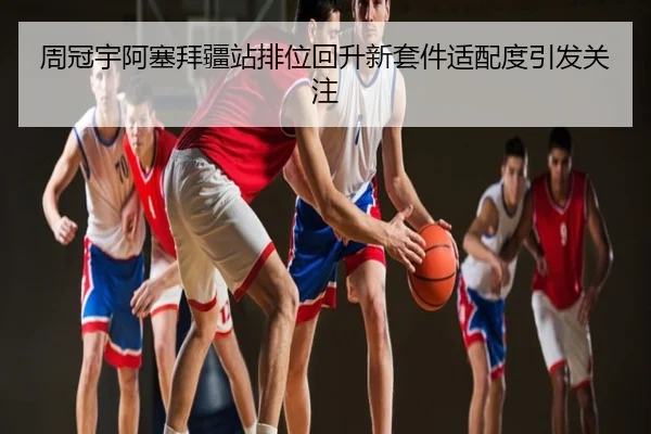 周冠宇阿塞拜疆站排位回升新套件适配度引发关注