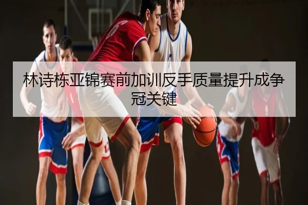 林诗栋亚锦赛前加训反手质量提升成争冠关键
