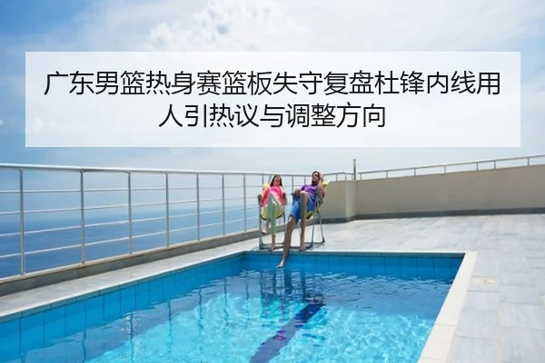 广东男篮热身赛篮板失守复盘杜锋内线用人引热议与调整方向